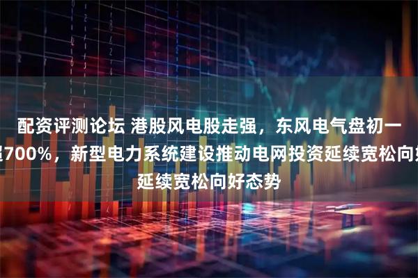 配资评测论坛 港股风电股走强，东风电气盘初一度涨超700%，新型电力系统建设推动电网投资延续宽松向好态势