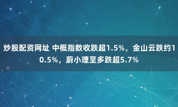 炒股配资网址 中概指数收跌超1.5%，金山云跌约10.5%，蔚小理至多跌超5.7%