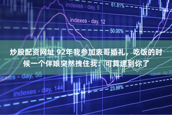 炒股配资网址 92年我参加表哥婚礼，吃饭的时候一个伴娘突然拽住我：可算逮到你了