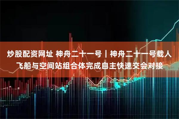 炒股配资网址 神舟二十一号｜神舟二十一号载人飞船与空间站组合体完成自主快速交会对接