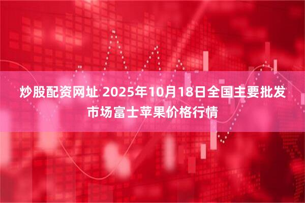 炒股配资网址 2025年10月18日全国主要批发市场富士苹果价格行情