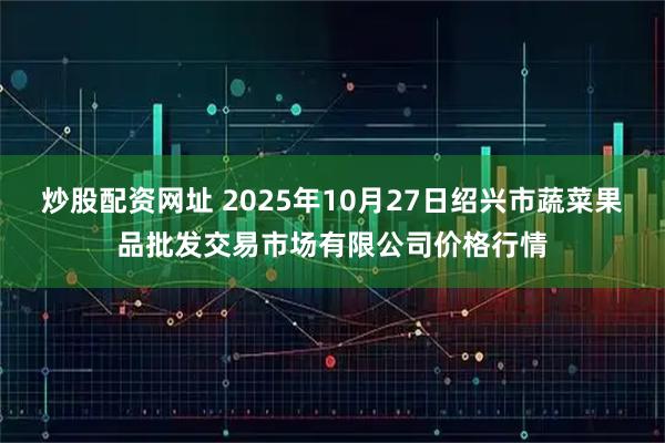 炒股配资网址 2025年10月27日绍兴市蔬菜果品批发交易市场有限公司价格行情