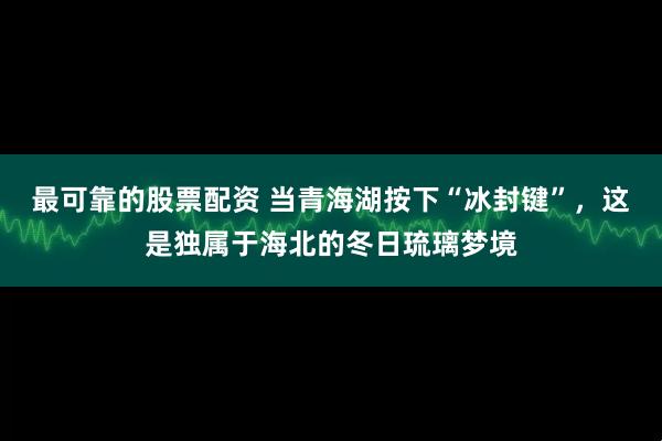 最可靠的股票配资 当青海湖按下“冰封键”，这是独属于海北的冬日琉璃梦境