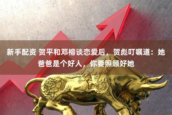 新手配资 贺平和邓榕谈恋爱后，贺彪叮嘱道：她爸爸是个好人，你要照顾好她