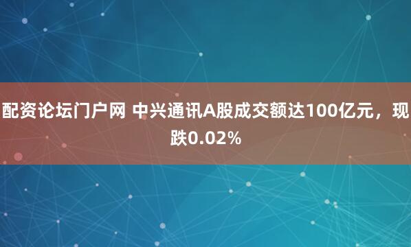 配资论坛门户网 中兴通讯A股成交额达100亿元，现跌0.02%