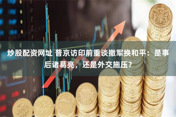 炒股配资网址 普京访印前重谈撤军换和平：是事后诸葛亮，还是外交施压？