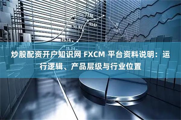 炒股配资开户知识网 FXCM 平台资料说明：运行逻辑、产品层级与行业位置