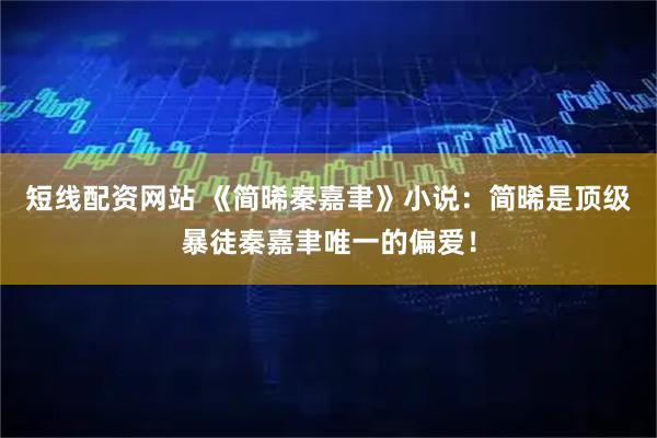 短线配资网站 《简晞秦嘉聿》小说：简晞是顶级暴徒秦嘉聿唯一的偏爱！