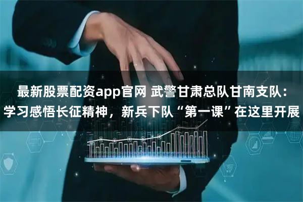 最新股票配资app官网 武警甘肃总队甘南支队：学习感悟长征精神，新兵下队“第一课”在这里开展
