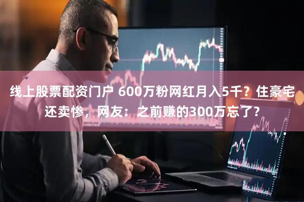 线上股票配资门户 600万粉网红月入5千？住豪宅还卖惨，网友：之前赚的300万忘了？