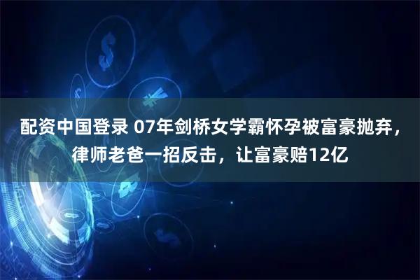 配资中国登录 07年剑桥女学霸怀孕被富豪抛弃，律师老爸一招反击，让富豪赔12亿