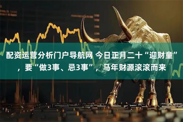 配资运营分析门户导航网 今日正月二十“迎财童”，要“做3事、忌3事”，马年财源滚滚而来
