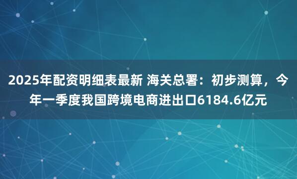 2025年配资明细表最新 海关总署：初步测算，今年一季度我国跨境电商进出口6184.6亿元