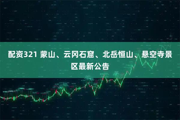 配资321 蒙山、云冈石窟、北岳恒山、悬空寺景区最新公告