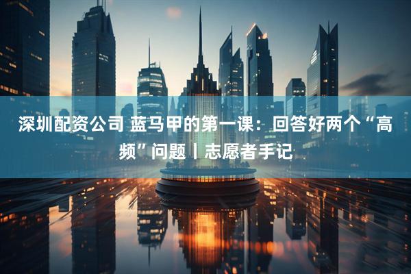 深圳配资公司 蓝马甲的第一课：回答好两个“高频”问题丨志愿者手记